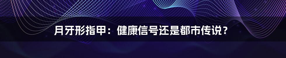 月牙形指甲：健康信号还是都市传说？