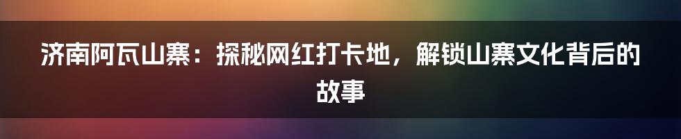 济南阿瓦山寨：探秘网红打卡地，解锁山寨文化背后的故事