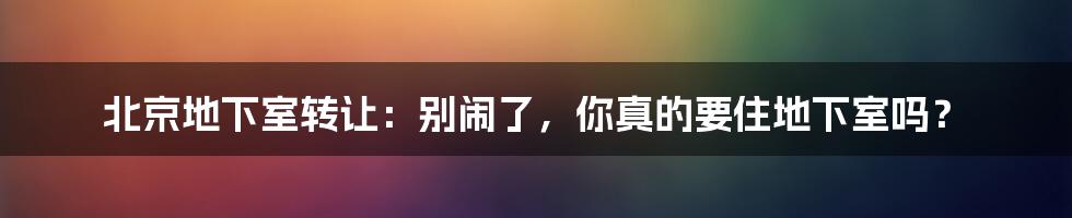 北京地下室转让：别闹了，你真的要住地下室吗？