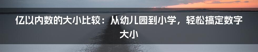 亿以内数的大小比较：从幼儿园到小学，轻松搞定数字大小