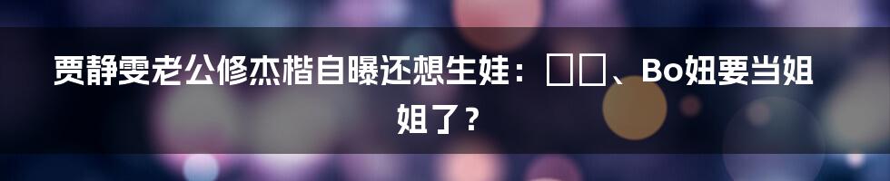 贾静雯老公修杰楷自曝还想生娃：咘咘、Bo妞要当姐姐了？