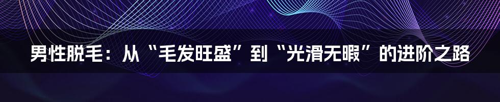 男性脱毛：从“毛发旺盛”到“光滑无暇”的进阶之路