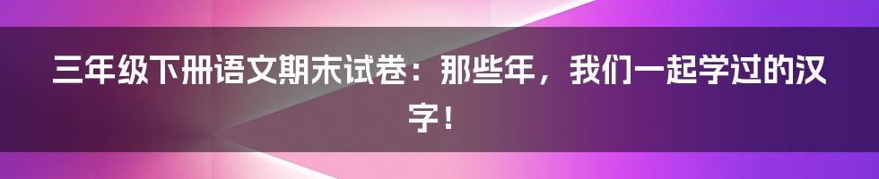 三年级下册语文期末试卷：那些年，我们一起学过的汉字！