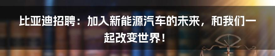 比亚迪招聘：加入新能源汽车的未来，和我们一起改变世界！