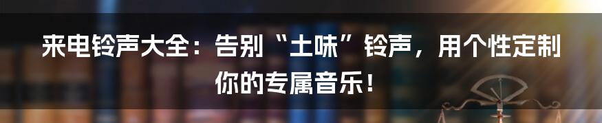 来电铃声大全：告别“土味”铃声，用个性定制你的专属音乐！