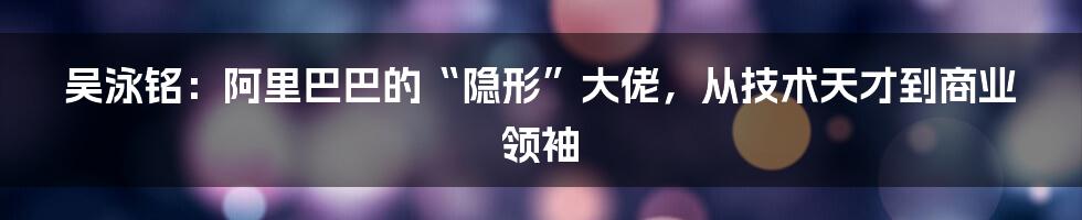 吴泳铭：阿里巴巴的“隐形”大佬，从技术天才到商业领袖