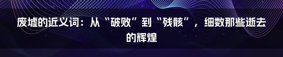 废墟的近义词：从“破败”到“残骸”，细数那些逝去的辉煌