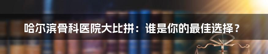 哈尔滨骨科医院大比拼：谁是你的最佳选择？