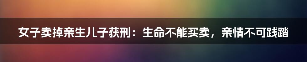 女子卖掉亲生儿子获刑：生命不能买卖，亲情不可践踏