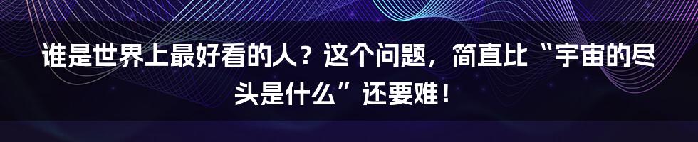 谁是世界上最好看的人？这个问题，简直比“宇宙的尽头是什么”还要难！