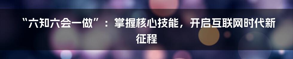 “六知六会一做”：掌握核心技能，开启互联网时代新征程