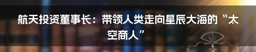 航天投资董事长：带领人类走向星辰大海的“太空商人”