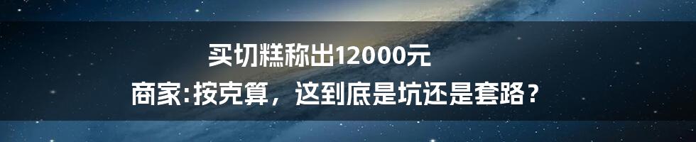 买切糕称出12000元 商家:按克算，这到底是坑还是套路？