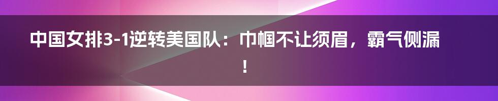 中国女排3-1逆转美国队：巾帼不让须眉，霸气侧漏！