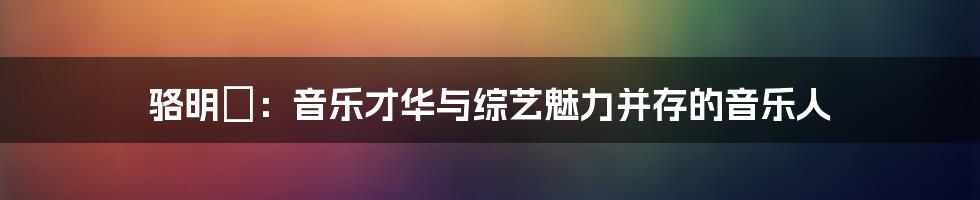 骆明劼：音乐才华与综艺魅力并存的音乐人