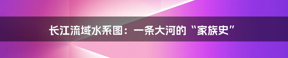 长江流域水系图：一条大河的“家族史”