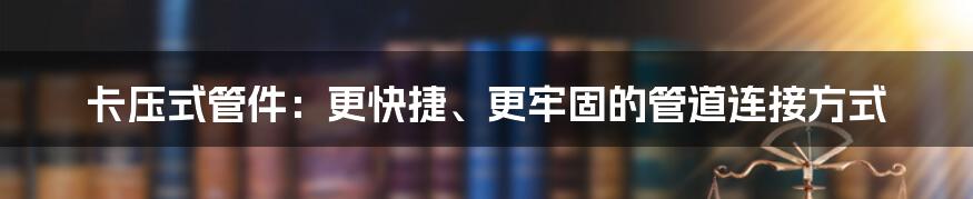 卡压式管件：更快捷、更牢固的管道连接方式