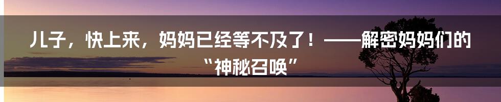 儿子，快上来，妈妈已经等不及了！——解密妈妈们的“神秘召唤”