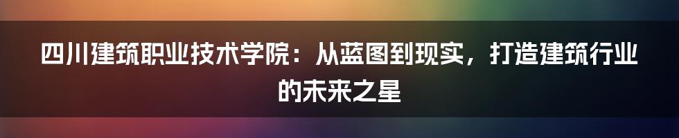 四川建筑职业技术学院：从蓝图到现实，打造建筑行业的未来之星