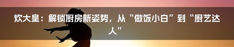 炊大皇：解锁厨房新姿势，从“做饭小白”到“厨艺达人”