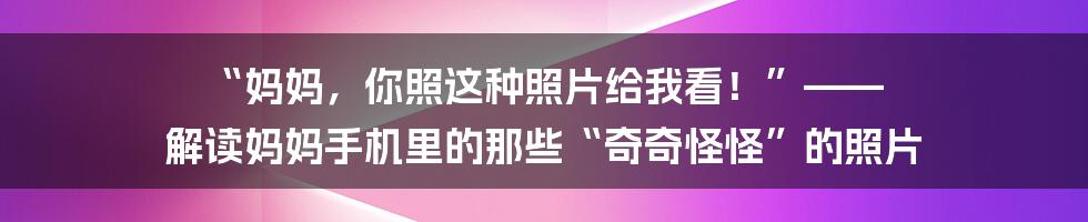 “妈妈，你照这种照片给我看！”—— 解读妈妈手机里的那些“奇奇怪怪”的照片