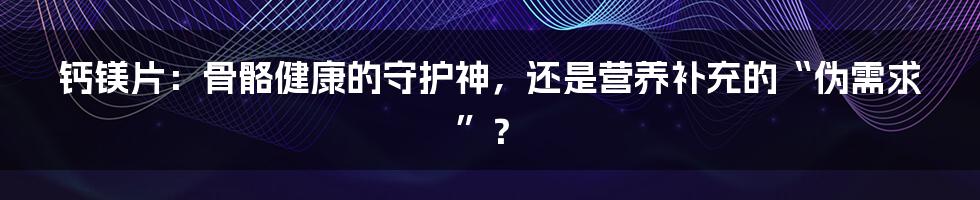 钙镁片：骨骼健康的守护神，还是营养补充的“伪需求”？