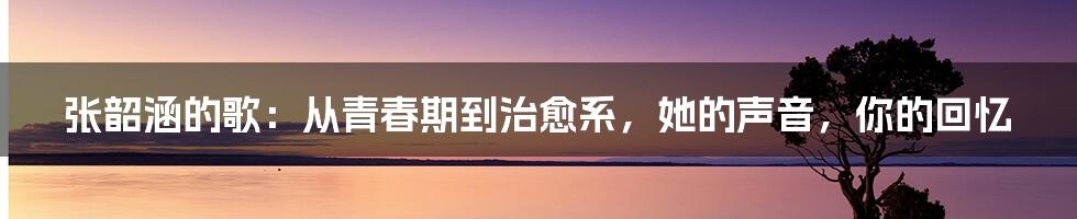 张韶涵的歌：从青春期到治愈系，她的声音，你的回忆