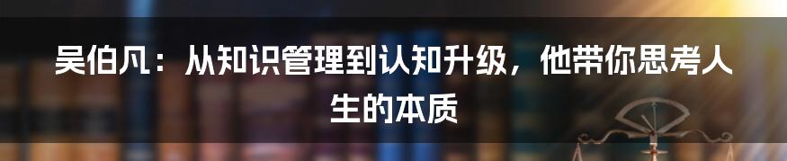 吴伯凡：从知识管理到认知升级，他带你思考人生的本质