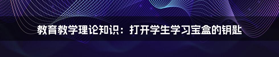 教育教学理论知识：打开学生学习宝盒的钥匙