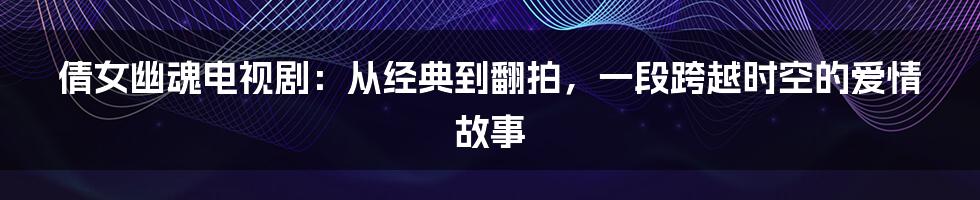 倩女幽魂电视剧：从经典到翻拍，一段跨越时空的爱情故事