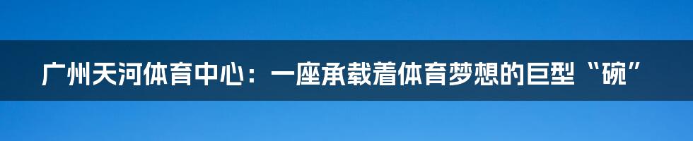 广州天河体育中心：一座承载着体育梦想的巨型“碗”