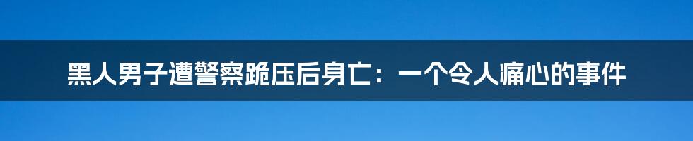 黑人男子遭警察跪压后身亡：一个令人痛心的事件