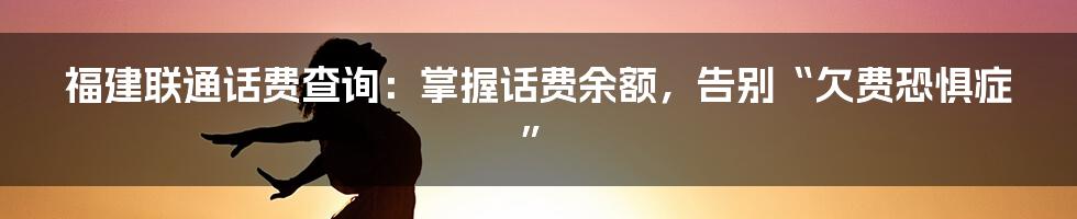 福建联通话费查询：掌握话费余额，告别“欠费恐惧症”