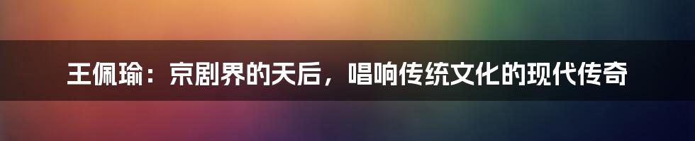 王佩瑜：京剧界的天后，唱响传统文化的现代传奇