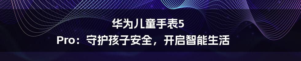 华为儿童手表5 Pro：守护孩子安全，开启智能生活