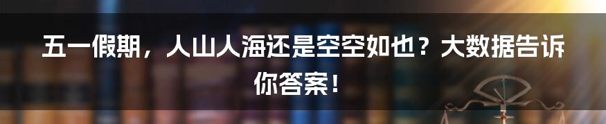 五一假期，人山人海还是空空如也？大数据告诉你答案！