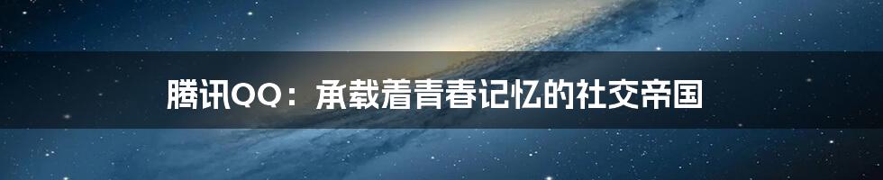 腾讯QQ：承载着青春记忆的社交帝国