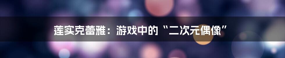 莲实克蕾雅：游戏中的“二次元偶像”