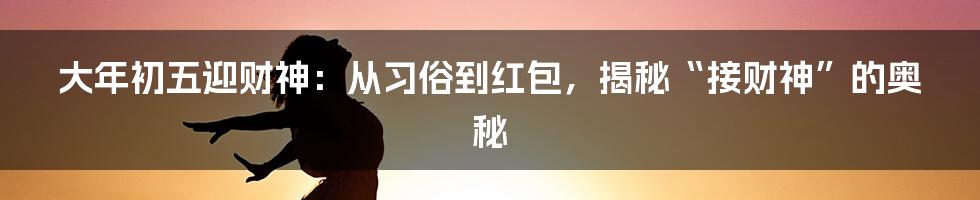 大年初五迎财神：从习俗到红包，揭秘“接财神”的奥秘