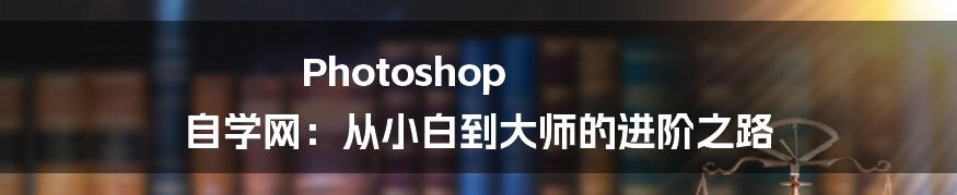 Photoshop 自学网：从小白到大师的进阶之路