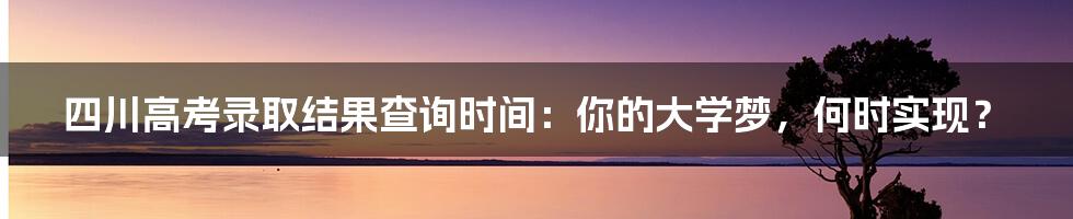 四川高考录取结果查询时间：你的大学梦，何时实现？