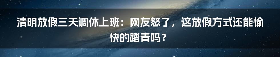 清明放假三天调休上班：网友怒了，这放假方式还能愉快的踏青吗？