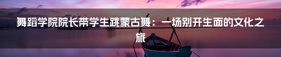 舞蹈学院院长带学生跳蒙古舞：一场别开生面的文化之旅