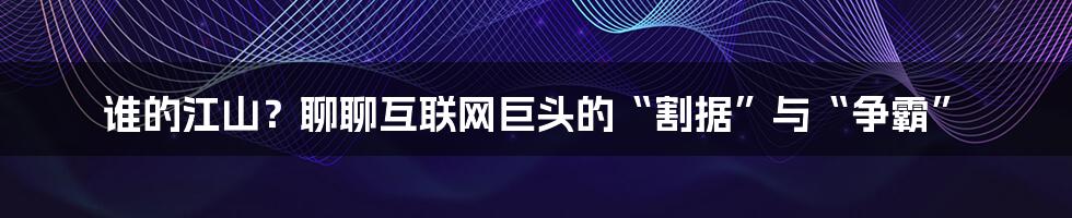 谁的江山？聊聊互联网巨头的“割据”与“争霸”