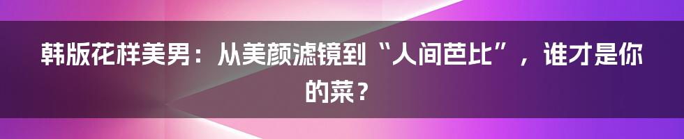 韩版花样美男：从美颜滤镜到“人间芭比”，谁才是你的菜？