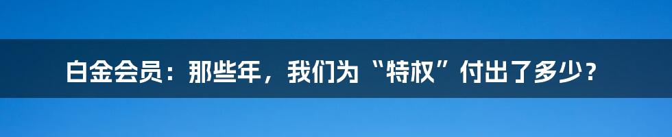 白金会员：那些年，我们为“特权”付出了多少？