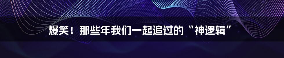 爆笑！那些年我们一起追过的“神逻辑”