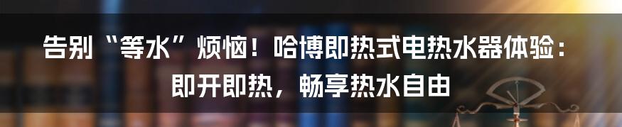 告别“等水”烦恼！哈博即热式电热水器体验：即开即热，畅享热水自由