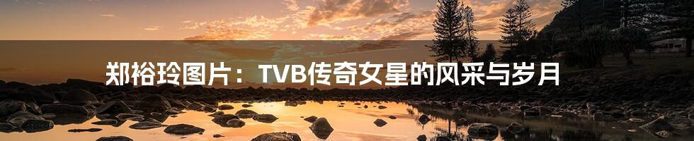 郑裕玲图片：TVB传奇女星的风采与岁月