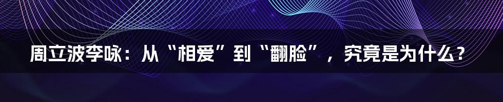 周立波李咏：从“相爱”到“翻脸”，究竟是为什么？